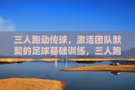 三人跑动传球，激活团队默契的足球基础训练，三人跑动传球，激活团队默契的足球基础训练