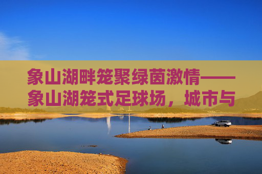 象山湖畔笼聚绿茵激情——象山湖笼式足球场，城市与自然的活力共鸣点，象山湖畔笼式足球场，城市与自然的活力共鸣