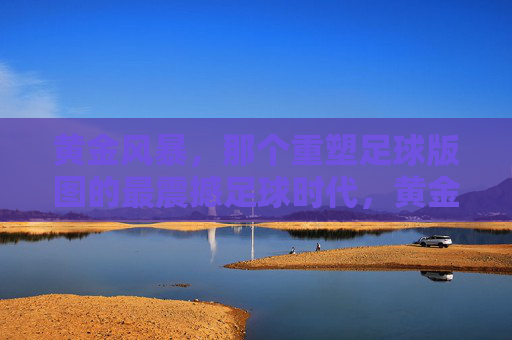 黄金风暴，那个重塑足球版图的最震撼足球时代，黄金风暴，重塑足球版图的最震撼时代