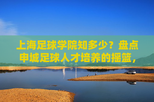 上海足球学院知多少？盘点申城足球人才培养的摇篮，上海足球学院，申城足球人才培养的摇篮