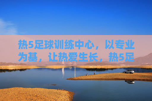 热5足球训练中心，以专业为基，让热爱生长，热5足球训练中心，专业为基，热爱生长