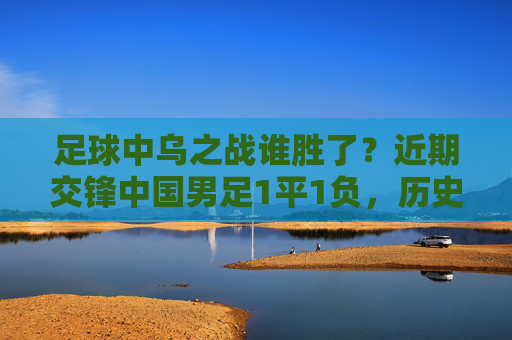 足球中乌之战谁胜了？近期交锋中国男足1平1负，历史战绩未尝胜绩，中乌交锋，中国男足近期1平1负，历史未尝胜绩