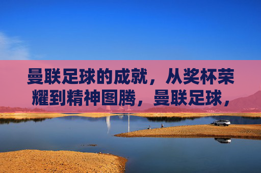 曼联足球的成就，从奖杯荣耀到精神图腾，曼联足球，从奖杯荣耀到精神图腾
