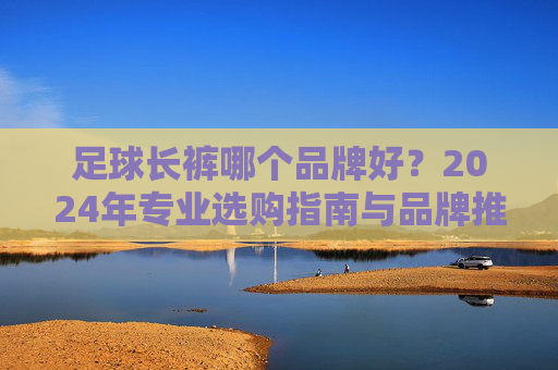 足球长裤哪个品牌好？2024年专业选购指南与品牌推荐，2024年足球长裤品牌推荐与选购指南
