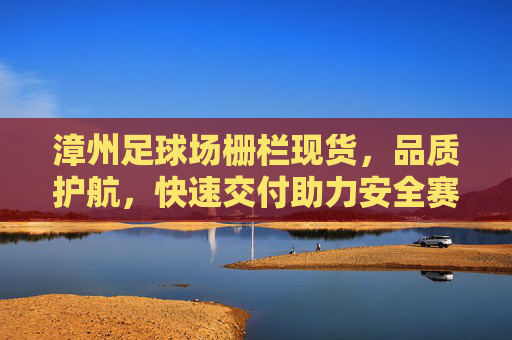 漳州足球场栅栏现货，品质护航，快速交付助力安全赛事场地建设，漳州足球场栅栏现货，品质护航快速交付，助力安全赛事场地建设