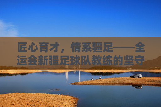 匠心育才，情系疆足——全运会新疆足球队教练的坚守与担当，匠心育才担使命 情系疆足守初心