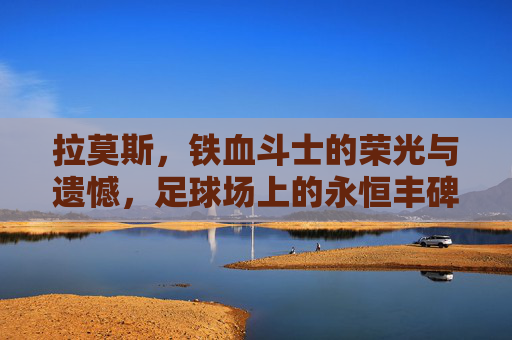 拉莫斯，铁血斗士的荣光与遗憾，足球场上的永恒丰碑，拉莫斯，铁血荣光与遗憾的永恒丰碑