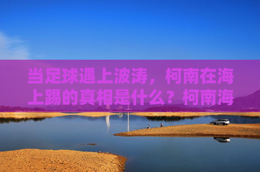 当足球遇上波涛，柯南在海上踢的真相是什么？柯南海上足球案，波涛下的真相