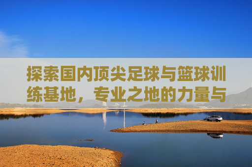 探索国内顶尖足球与篮球训练基地，专业之地的力量与传承，国内顶尖足篮训练基地，专业力量与传承