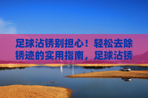 足球沾锈别担心！轻松去除锈迹的实用指南，足球沾锈别担心！轻松去除锈迹实用指南