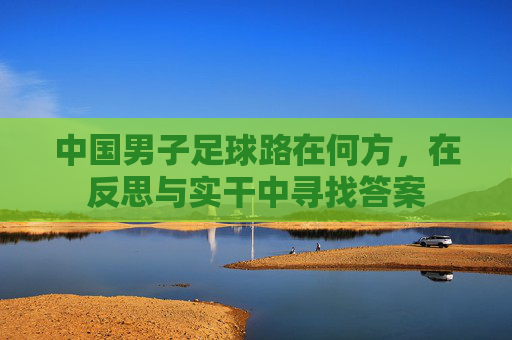 中国男子足球路在何方,在反思与实干中寻找答案 中国男子足球路在何方,在反思与实干中寻找答案