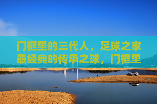 门框里的三代人，足球之家最经典的传承之球，门框里的三代人，足球之家的传承之球