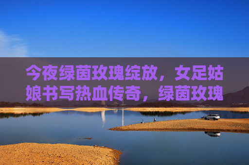 今夜绿茵玫瑰绽放，女足姑娘书写热血传奇，绿茵玫瑰绽放，女足热血传奇