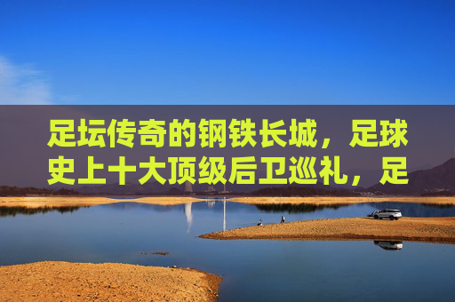 足坛传奇的钢铁长城，足球史上十大顶级后卫巡礼，足坛传奇的钢铁长城，十大顶级后卫巡礼