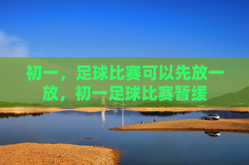 初一，足球比赛可以先放一放，初一足球比赛暂缓