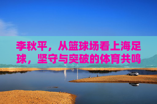 李秋平，从篮球场看上海足球，坚守与突破的体育共鸣，李秋平，篮球场看上海足球，坚守突破的体育共鸣