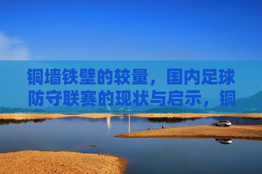 铜墙铁壁的较量，国内足球防守联赛的现状与启示，铜墙铁壁的较量，国内足球防守联赛现状与启示