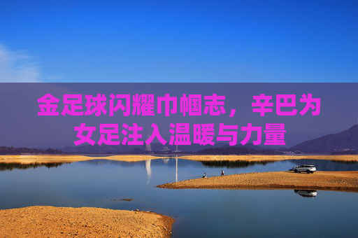 金足球闪耀巾帼志，辛巴为女足注入温暖与力量