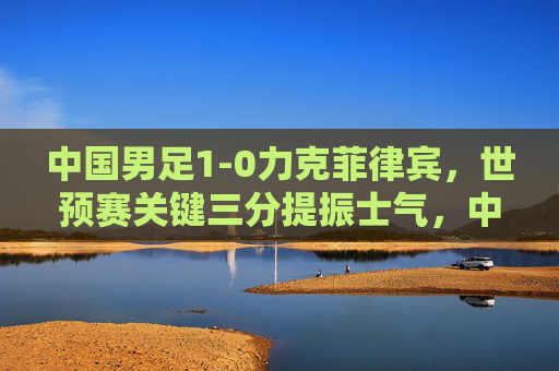 中国男足1-0力克菲律宾，世预赛关键三分提振士气，中国男足1-0力克菲律宾 世预赛关键三分提振士气