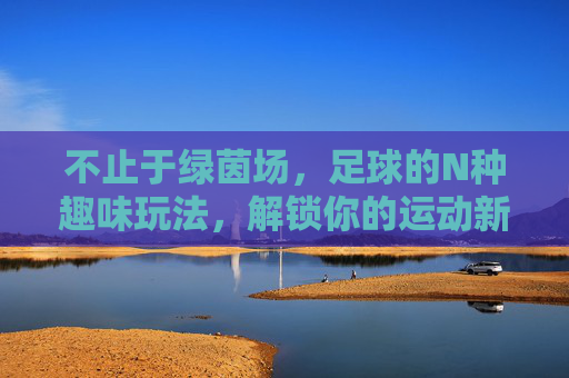 不止于绿茵场，足球的N种趣味玩法，解锁你的运动新姿势