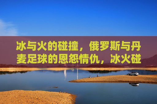 冰与火的碰撞，俄罗斯与丹麦足球的恩怨情仇，冰火碰撞，俄罗斯与丹麦足球恩怨情仇
