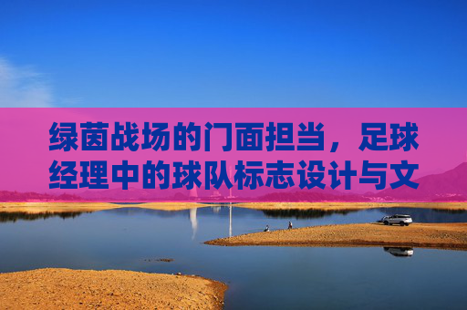 绿茵战场的门面担当，足球经理中的球队标志设计与文化意涵，绿茵战场的门面符号，足球经理球队标志的设计与文化意涵