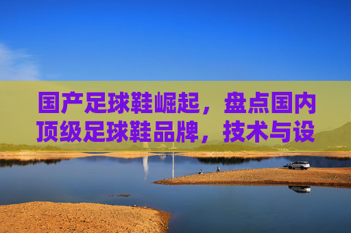 国产足球鞋崛起，盘点国内顶级足球鞋品牌，技术与设计并重，国产足球鞋崛起，顶级品牌技术与设计并重