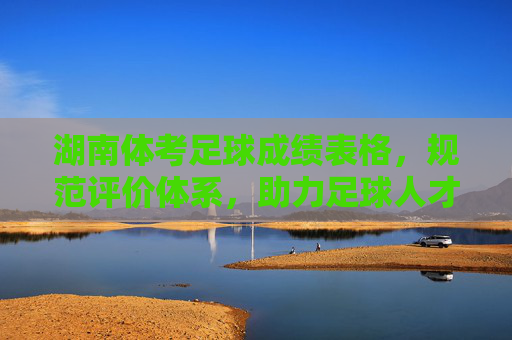 湖南体考足球成绩表格，规范评价体系，助力足球人才培养，湖南体考足球成绩表格，规范评价体系，助力足球人才培养