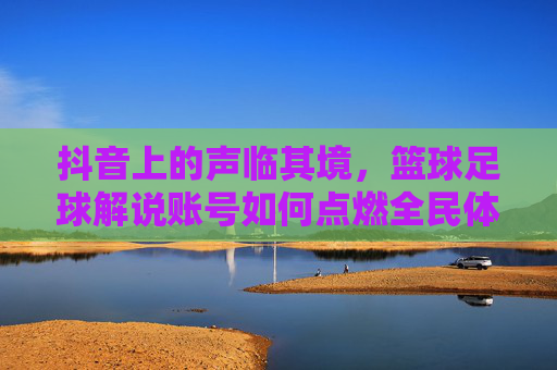 抖音上的声临其境，篮球足球解说账号如何点燃全民体育热情？抖音声临其境篮球足球解说，点燃全民体育热情