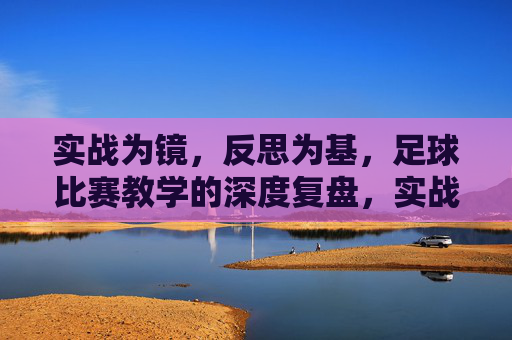 实战为镜，反思为基，足球比赛教学的深度复盘，实战为镜，反思为基，足球比赛教学的深度复盘