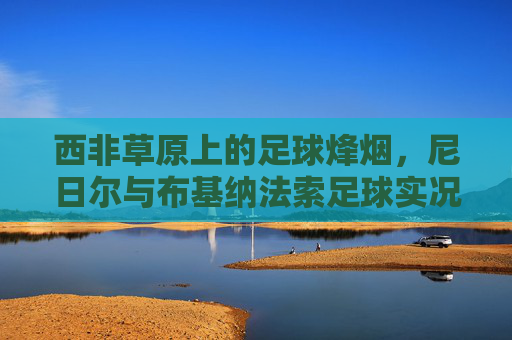 西非草原上的足球烽烟，尼日尔与布基纳法索足球实况扫描