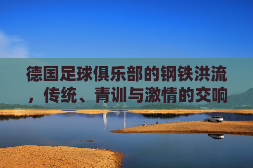德国足球俱乐部的钢铁洪流，传统、青训与激情的交响，钢铁洪流，德国足球传统、青训与激情的交响