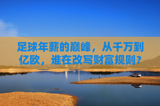 足球年薪的巅峰，从千万到亿欧，谁在改写财富规则？足球年薪从千万到亿欧，谁在改写财富规则？