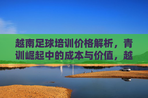 越南足球培训价格解析，青训崛起中的成本与价值，越南足球培训价格解析，青训崛起的成本与价值