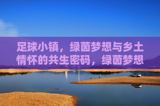足球小镇，绿茵梦想与乡土情怀的共生密码，绿茵梦想与乡土情怀，足球小镇的共生密码