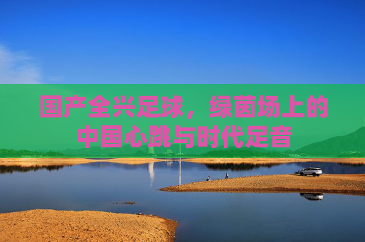 国产全兴足球，绿茵场上的中国心跳与时代足音