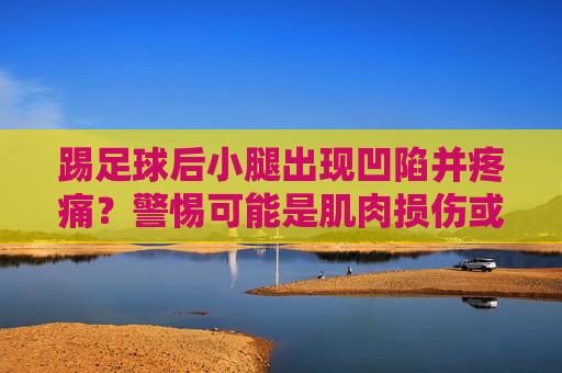 踢足球后小腿出现凹陷并疼痛？警惕可能是肌肉损伤或筋膜问题