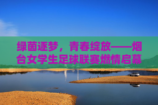 绿茵逐梦，青春绽放——烟台女学生足球联赛燃情启幕