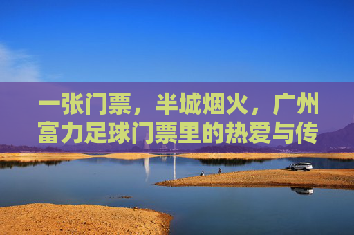 一张门票，半城烟火，广州富力足球门票里的热爱与传承，门票藏烟火，富力足球热爱传