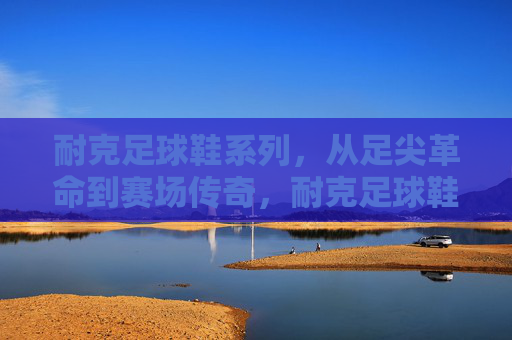 耐克足球鞋系列，从足尖革命到赛场传奇，耐克足球鞋，从足尖革命到赛场传奇