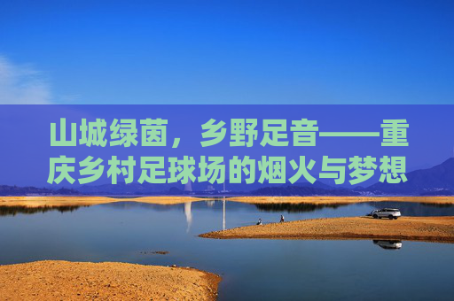 山城绿茵，乡野足音——重庆乡村足球场的烟火与梦想，山城乡村足球场，烟火足音与梦想