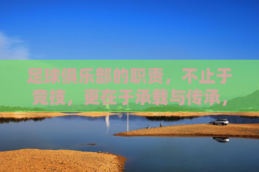 足球俱乐部的职责，不止于竞技，更在于承载与传承，足球俱乐部的职责，竞技之外，承载与传承