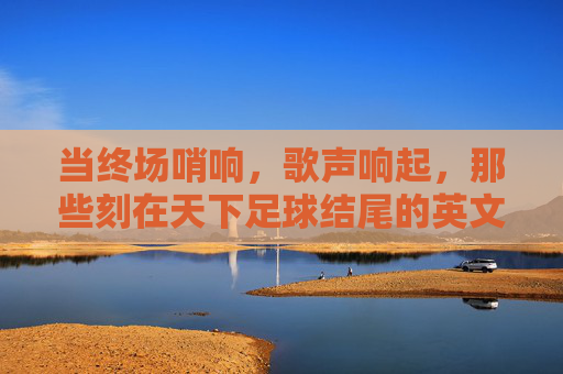 当终场哨响，歌声响起，那些刻在天下足球结尾的英文旋律，天下足球终场哨，刻在时光的英文旋律