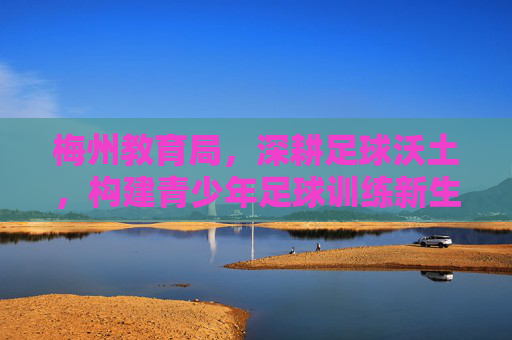 梅州教育局，深耕足球沃土，构建青少年足球训练新生态，梅州教育局深耕足球沃土构建青少年足球训练新生态