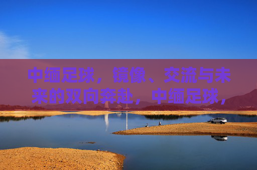中缅足球，镜像、交流与未来的双向奔赴，中缅足球，镜像互鉴，双向奔赴未来