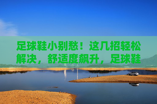 足球鞋小别愁！这几招轻松解决，舒适度飙升，足球鞋小别愁！这几招轻松解决，舒适度飙升