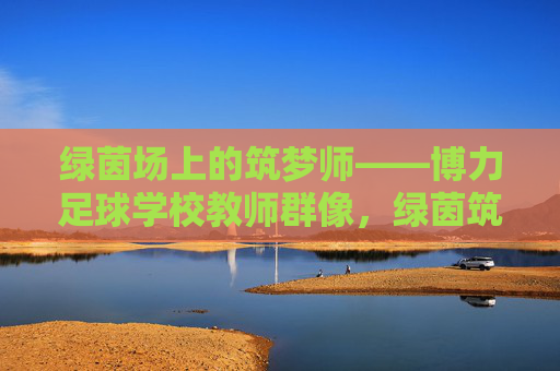 绿茵场上的筑梦师——博力足球学校教师群像，绿茵筑梦师，博力足球学校教师群像