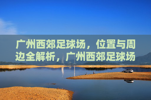 广州西郊足球场，位置与周边全解析，广州西郊足球场，位置与周边全解析