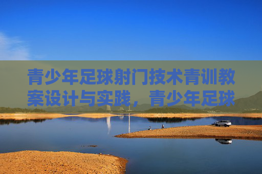 青少年足球射门技术青训教案设计与实践，青少年足球射门技术青训教案设计与实践