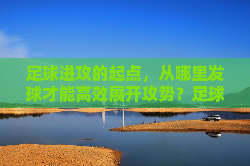 足球进攻的起点，从哪里发球才能高效展开攻势？足球高效进攻的起点，发球位置的选择